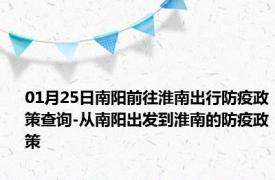 01月25日南阳前往淮南出行防疫政策查询-从南阳出发到淮南的防疫政策