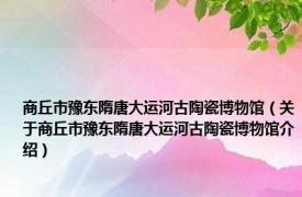 商丘市豫东隋唐大运河古陶瓷博物馆（关于商丘市豫东隋唐大运河古陶瓷博物馆介绍）