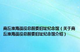 商丘淮海战役总前委旧址纪念馆（关于商丘淮海战役总前委旧址纪念馆介绍）