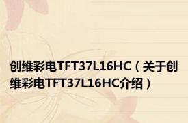 创维彩电TFT37L16HC（关于创维彩电TFT37L16HC介绍）