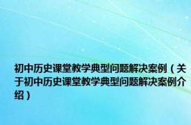 初中历史课堂教学典型问题解决案例（关于初中历史课堂教学典型问题解决案例介绍）