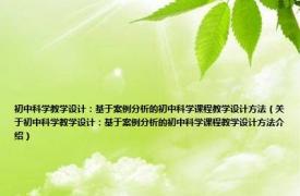 初中科学教学设计：基于案例分析的初中科学课程教学设计方法（关于初中科学教学设计：基于案例分析的初中科学课程教学设计方法介绍）