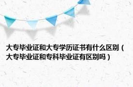 大专毕业证和大专学历证书有什么区别（大专毕业证和专科毕业证有区别吗）