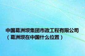 中国葛洲坝集团市政工程有限公司（葛洲坝在中国什么位置）