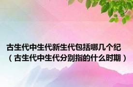 古生代中生代新生代包括哪几个纪（古生代中生代分别指的什么时期）