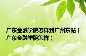 广东金融学院怎样到广州东站（广东金融学院怎样）