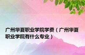 广州华夏职业学院学费（广州华夏职业学院有什么专业）