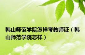 韩山师范学院怎样考教师证（韩山师范学院怎样）