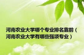 河南农业大学哪个专业排名靠前（河南农业大学有哪些强项专业）