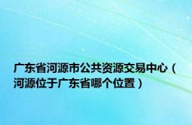 广东省河源市公共资源交易中心（河源位于广东省哪个位置）