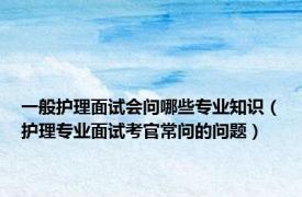 一般护理面试会问哪些专业知识（护理专业面试考官常问的问题）