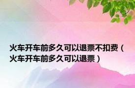 火车开车前多久可以退票不扣费（火车开车前多久可以退票）