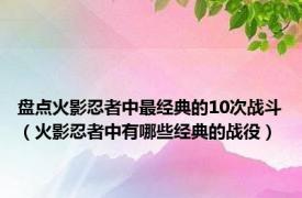 盘点火影忍者中最经典的10次战斗（火影忍者中有哪些经典的战役）