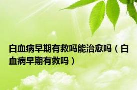 白血病早期有救吗能治愈吗（白血病早期有救吗）