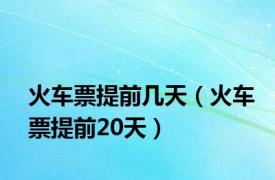 火车票提前几天（火车票提前20天）