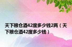 天下粮仓酒42度多少钱2两（天下粮仓酒42度多少钱）