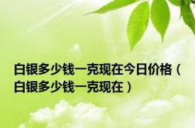 白银多少钱一克现在今日价格（白银多少钱一克现在）