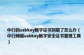 中行的usbkey数字证书到期了怎么办（中行网银usbkey数字安全证书管理工具）