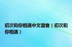 初次和你相遇中文谐音（初次和你相遇）