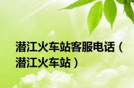 潜江火车站客服电话（潜江火车站）