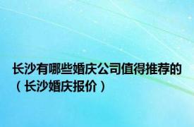 长沙有哪些婚庆公司值得推荐的（长沙婚庆报价）