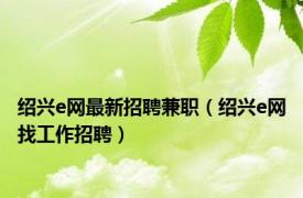 绍兴e网最新招聘兼职（绍兴e网找工作招聘）