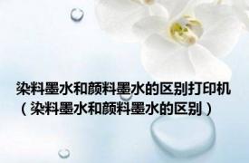 染料墨水和颜料墨水的区别打印机（染料墨水和颜料墨水的区别）