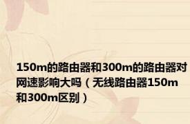 150m的路由器和300m的路由器对网速影响大吗（无线路由器150m和300m区别）