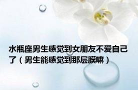 水瓶座男生感觉到女朋友不爱自己了（男生能感觉到那层膜嘛）