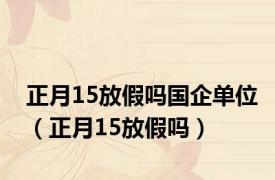 正月15放假吗国企单位（正月15放假吗）