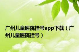 广州儿童医院挂号app下载（广州儿童医院挂号）