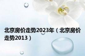 北京房价走势2023年（北京房价走势2013）