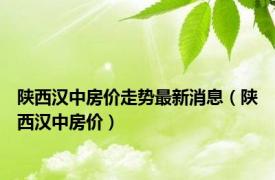 陕西汉中房价走势最新消息（陕西汉中房价）