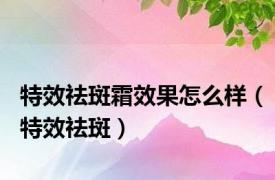 特效祛斑霜效果怎么样（特效祛斑）