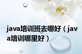 java培训班去哪好（java培训哪里好）