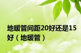 地暖管间距20好还是15好（地暖管）