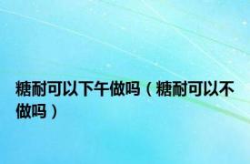 糖耐可以下午做吗（糖耐可以不做吗）