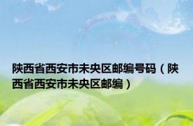 陕西省西安市未央区邮编号码（陕西省西安市未央区邮编）