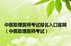 中医助理医师考试报名入口官网（中医助理医师考试）