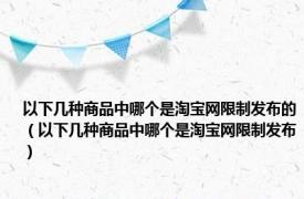 以下几种商品中哪个是淘宝网限制发布的（以下几种商品中哪个是淘宝网限制发布）