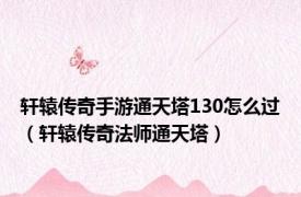 轩辕传奇手游通天塔130怎么过（轩辕传奇法师通天塔）