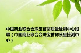 中国商业联合会珠宝首饰质量检测中心招聘（中国商业联合会珠宝首饰质量检测中心）