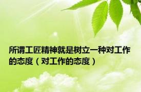 所谓工匠精神就是树立一种对工作的态度（对工作的态度）