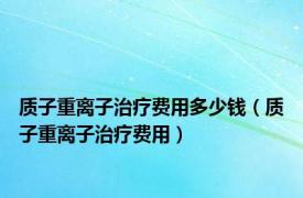 质子重离子治疗费用多少钱（质子重离子治疗费用）