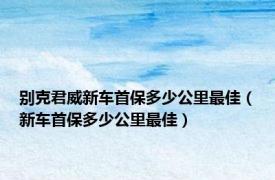 别克君威新车首保多少公里最佳（新车首保多少公里最佳）