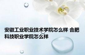 安徽工业职业技术学院怎么样 合肥科技职业学院怎么样 