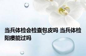 当兵体检会检查包皮吗 当兵体检阳痿能过吗 