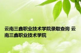 云南三鑫职业技术学院录取查询 云南三鑫职业技术学院 