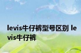 levis牛仔裤型号区别 levis牛仔裤 