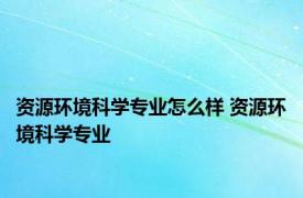 资源环境科学专业怎么样 资源环境科学专业 